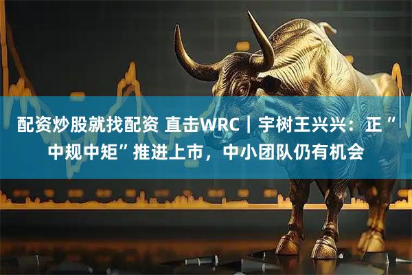 配资炒股就找配资 直击WRC|宇树王兴兴:正“中规中矩”推进上市,中小团队仍有机会