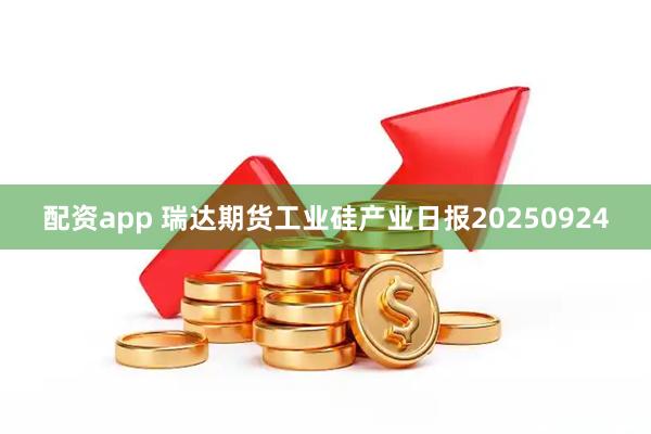 配资app 瑞达期货工业硅产业日报20250924