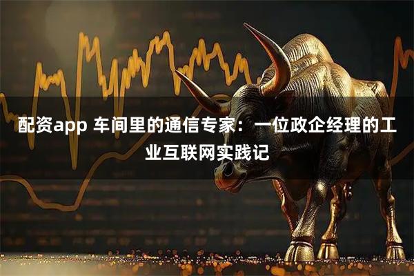 配资app 车间里的通信专家:一位政企经理的工业互联网实践记