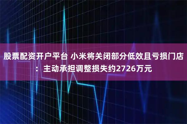股票配资开户平台 小米将关闭部分低效且亏损门店：主动承担调整损失约2726万元