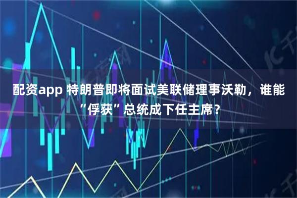 配资app 特朗普即将面试美联储理事沃勒，谁能“俘获”总统成下任主席？