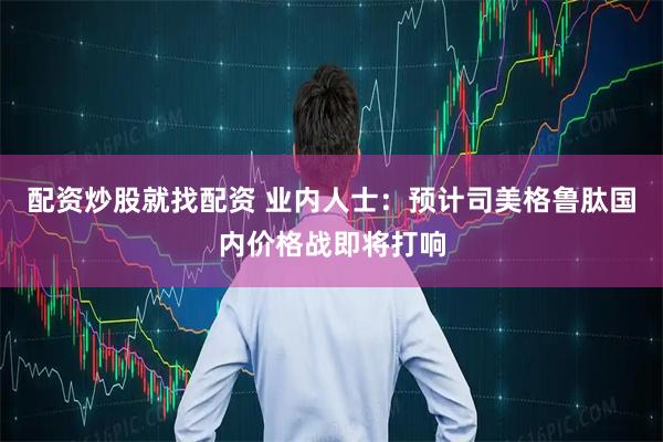 配资炒股就找配资 业内人士：预计司美格鲁肽国内价格战即将打响