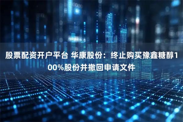 股票配资开户平台 华康股份:终止购买豫鑫糖醇100%股份并撤回申请文件