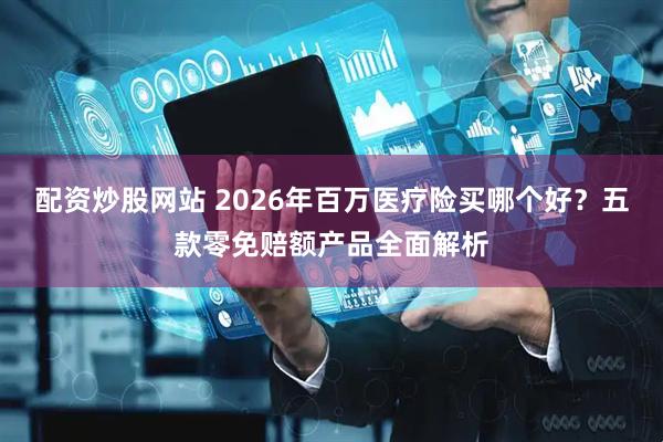 配资炒股网站 2026年百万医疗险买哪个好？五款零免赔额产品全面解析