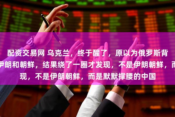 配资交易网 乌克兰，终于醒了，原以为俄罗斯背后最铁的盟友，是伊朗和朝鲜，结果绕了一圈才发现，不是伊朗朝鲜，而是默默撑腰的中国