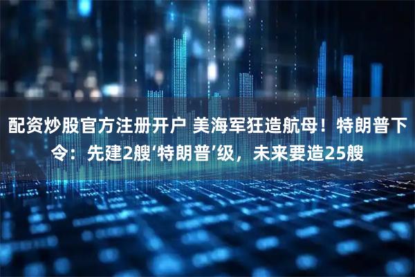 配资炒股官方注册开户 美海军狂造航母！特朗普下令：先建2艘‘特朗普’级，未来要造25艘