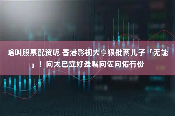 啥叫股票配资呢 香港影视大亨狠批两儿子「无能」！向太已立好遗嘱向佐向佑冇份
