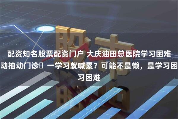 配资知名股票配资门户 大庆油田总医院学习困难多动抽动门诊▷一学习就喊累？可能不是懒，是学习困难