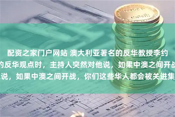 配资之家门户网站 澳大利亚著名的反华教授李约翰，在节目中发表自己的反华观点时，主持人突然对他说，如果中澳之间开战，你们这些华人都会被关进集中营