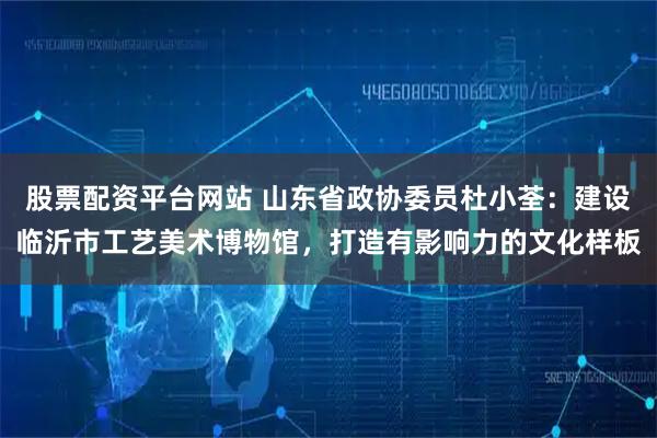股票配资平台网站 山东省政协委员杜小荃：建设临沂市工艺美术博物馆，打造有影响力的文化样板
