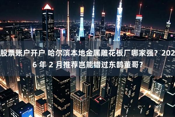 股票账户开户 哈尔滨本地金属雕花板厂哪家强？2026 年 2 月推荐岂能错过东鹊董哥？