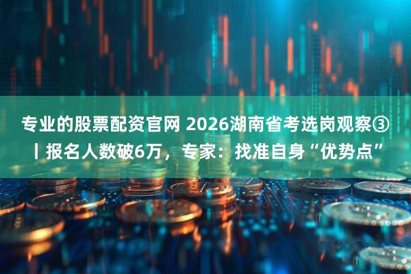 专业的股票配资官网 2026湖南省考选岗观察③丨报名人数破6万，专家：找准自身“优势点”