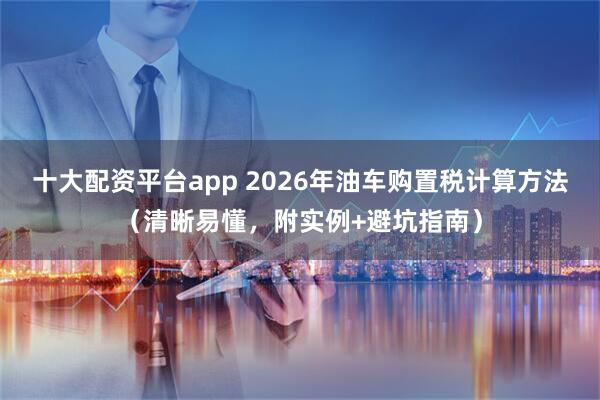 十大配资平台app 2026年油车购置税计算方法（清晰易懂，附实例+避坑指南）