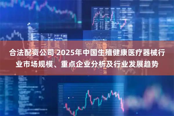 合法配资公司 2025年中国生殖健康医疗器械行业市场规模、重点企业分析及行业发展趋势