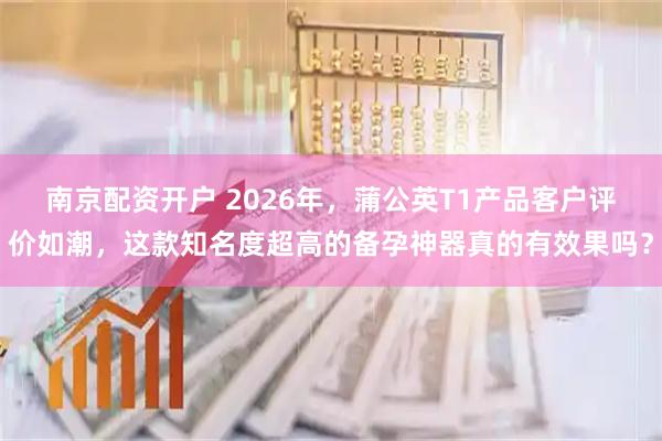 南京配资开户 2026年，蒲公英T1产品客户评价如潮，这款知名度超高的备孕神器真的有效果吗？