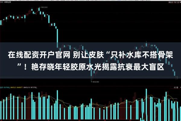 在线配资开户官网 别让皮肤“只补水库不搭骨架”！艳存晓年轻胶原水光揭露抗衰最大盲区
