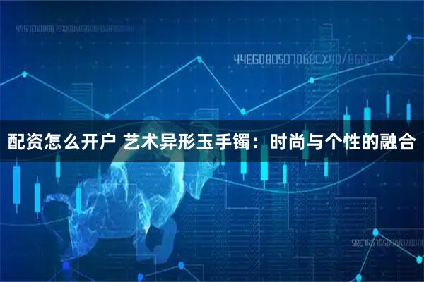 配资怎么开户 艺术异形玉手镯：时尚与个性的融合