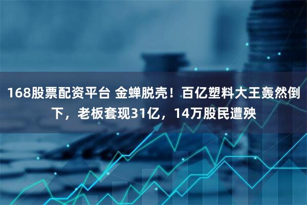 168股票配资平台 金蝉脱壳！百亿塑料大王轰然倒下，老板套现31亿，14万股民遭殃