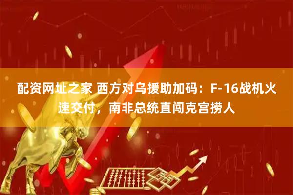 配资网址之家 西方对乌援助加码：F-16战机火速交付，南非总统直闯克宫捞人