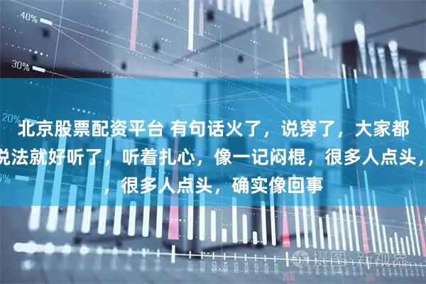 北京股票配资平台 有句话火了，说穿了，大家都在抢，换套说法就好听了，听着扎心，像一记闷棍，很多人点头，确实像回事