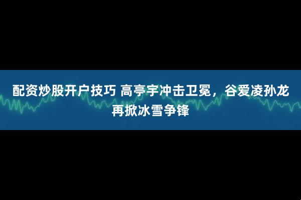 配资炒股开户技巧 高亭宇冲击卫冕，谷爱凌孙龙再掀冰雪争锋