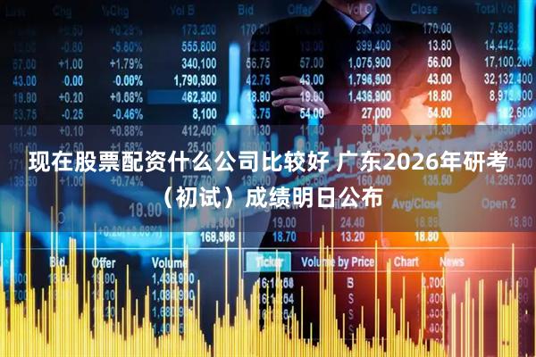 现在股票配资什么公司比较好 广东2026年研考（初试）成绩明日公布