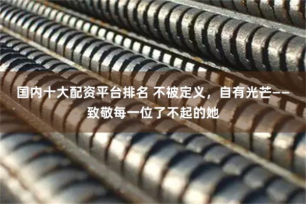 国内十大配资平台排名 不被定义，自有光芒——致敬每一位了不起的她