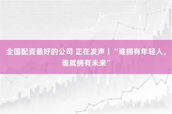 全国配资最好的公司 正在发声丨“谁拥有年轻人，谁就拥有未来”
