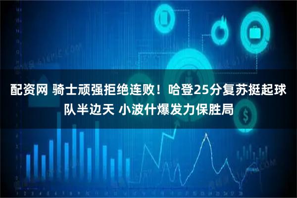 配资网 骑士顽强拒绝连败！哈登25分复苏挺起球队半边天 小波什爆发力保胜局