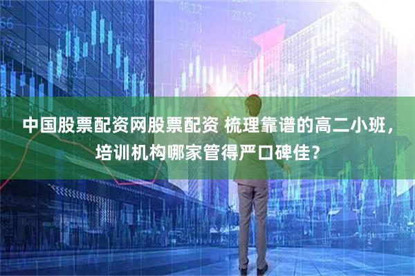 中国股票配资网股票配资 梳理靠谱的高二小班,培训机构哪家管得严口碑佳?