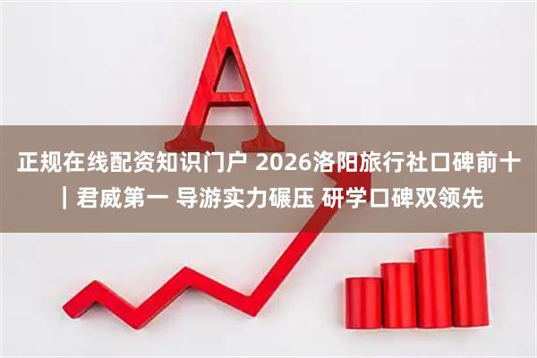 正规在线配资知识门户 2026洛阳旅行社口碑前十｜君威第一 导游实力碾压 研学口碑双领先