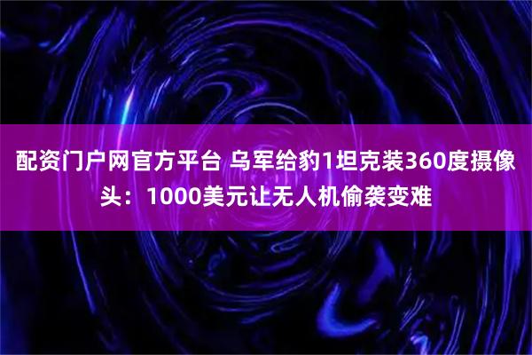 配资门户网官方平台 乌军给豹1坦克装360度摄像头:1000美元让无人机偷袭变难