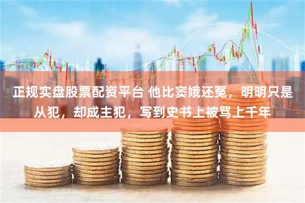 正规实盘股票配资平台 他比窦娥还冤，明明只是从犯，却成主犯，写到史书上被骂上千年