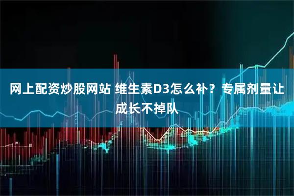 网上配资炒股网站 维生素D3怎么补？专属剂量让成长不掉队