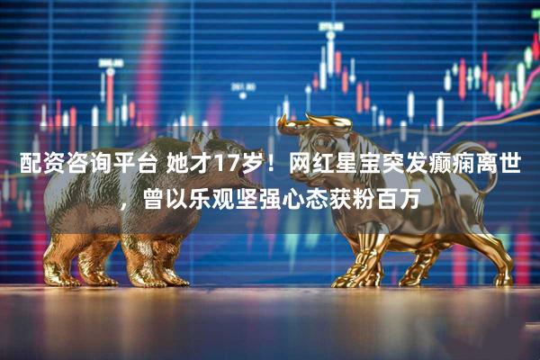 配资咨询平台 她才17岁！网红星宝突发癫痫离世，曾以乐观坚强心态获粉百万