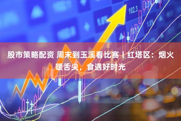 股市策略配资 周末到玉溪看比赛丨红塔区：烟火暖舌尖，食遇好时光