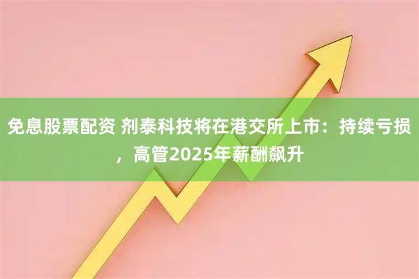 免息股票配资 剂泰科技将在港交所上市：持续亏损，高管2025年薪酬飙升