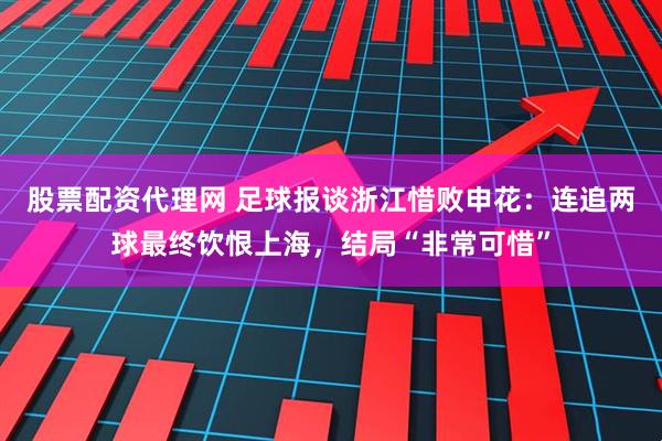 股票配资代理网 足球报谈浙江惜败申花：连追两球最终饮恨上海，结局“非常可惜”