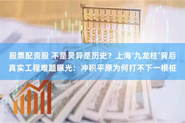 股票配资股 不是灵异是历史？上海‘九龙柱’背后真实工程难题曝光：冲积平原为何打不下一根桩