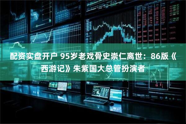 配资实盘开户 95岁老戏骨史崇仁离世:86版《西游记》朱紫国大总管扮演者