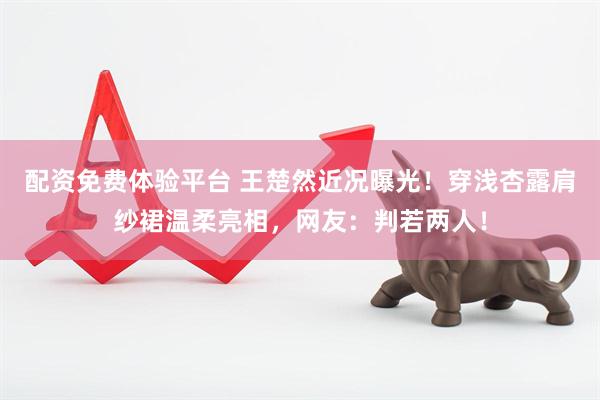 配资免费体验平台 王楚然近况曝光！穿浅杏露肩纱裙温柔亮相，网友：判若两人！