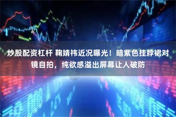炒股配资杠杆 鞠婧祎近况曝光！暗紫色挂脖裙对镜自拍，纯欲感溢出屏幕让人破防