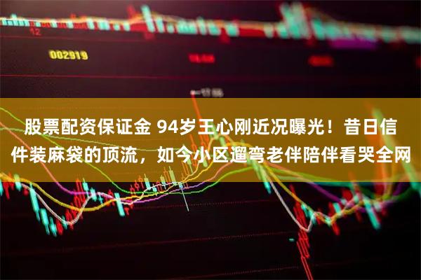 股票配资保证金 94岁王心刚近况曝光！昔日信件装麻袋的顶流，如今小区遛弯老伴陪伴看哭全网