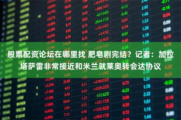 股票配资论坛在哪里找 肥皂剧完结？记者：加拉塔萨雷非常接近和米兰就莱奥转会达协议