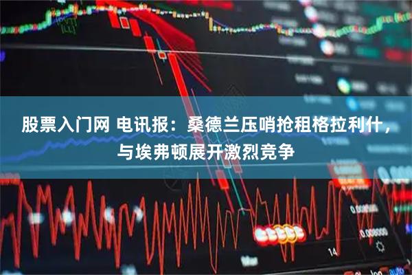 股票入门网 电讯报：桑德兰压哨抢租格拉利什，与埃弗顿展开激烈竞争