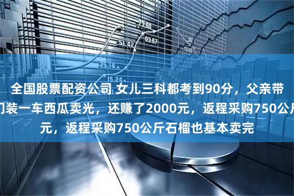 全国股票配资公司 女儿三科都考到90分，父亲带其自驾川藏，出门装一车西瓜卖光，还赚了2000元，返程采购750公斤石榴也基本卖完