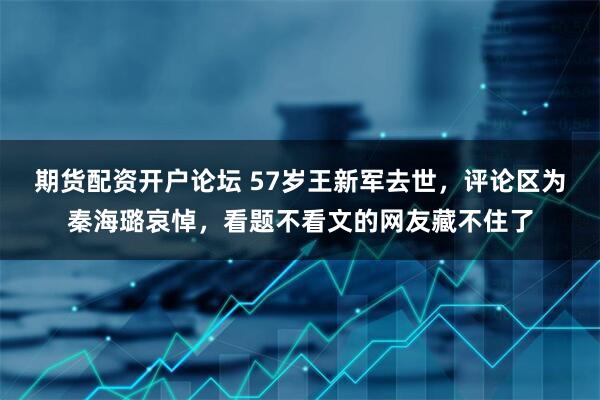 期货配资开户论坛 57岁王新军去世，评论区为秦海璐哀悼，看题不看文的网友藏不住了
